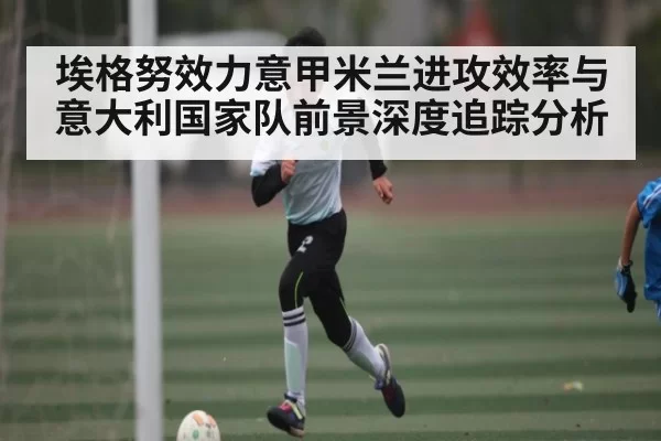 埃格努效力意甲米兰进攻效率与意大利国家队前景深度追踪分析