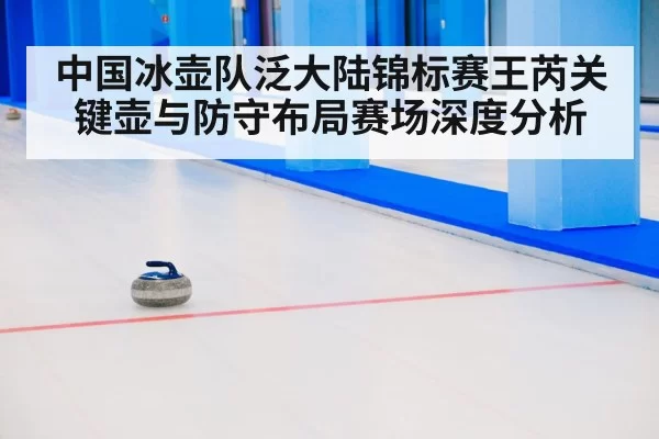 中国冰壶队泛大陆锦标赛王芮关键壶与防守布局赛场深度分析