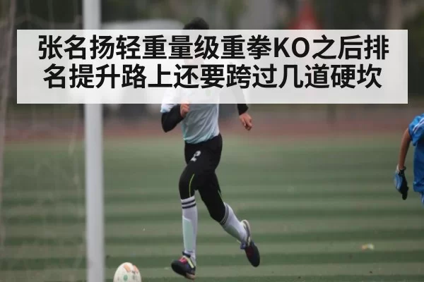 张名扬轻重量级重拳KO之后排名提升路上还要跨过几道硬坎